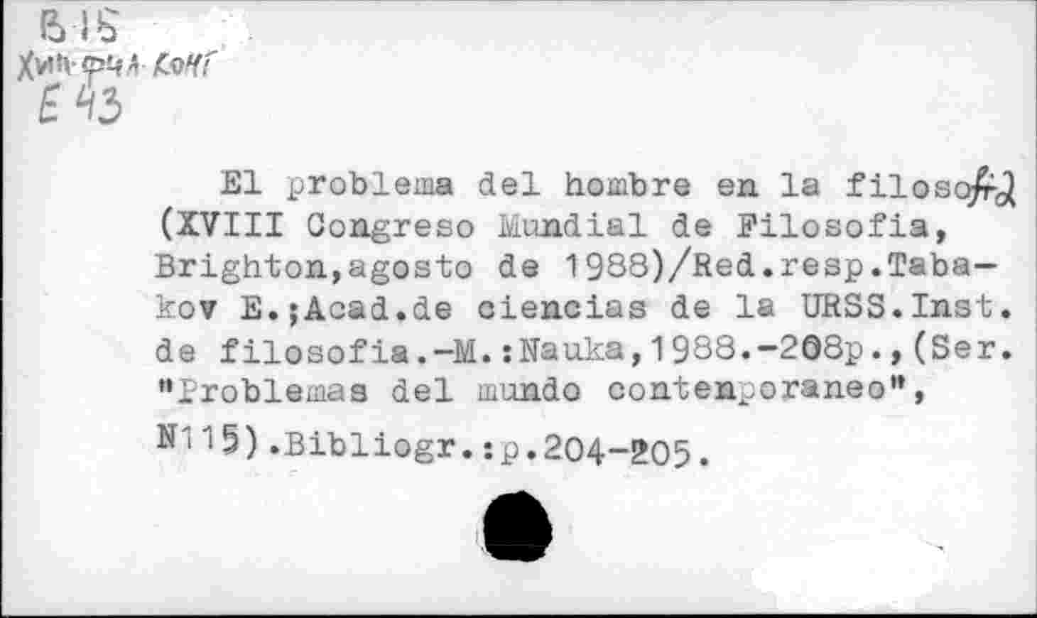 ﻿BIS
jCvYr"
£43
El problems del hombre en la filosq/rj (XVIII Gongreso Mondial de Filosofia, Brighton,agosto de 1988)/Red.reap.Tabakov E.jAcad.de ciencias de la URSS.Inst. de filosofia.-M.:Nauka,1988.-208p.,(Ser. •’Problemas del mundo contenporaneo”,
15).Bibliogr.:p.204-205.